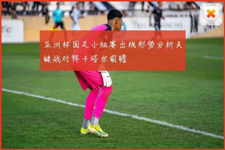 亚洲杯国足小组赛出线形势分析关键战对阵卡塔尔前瞻