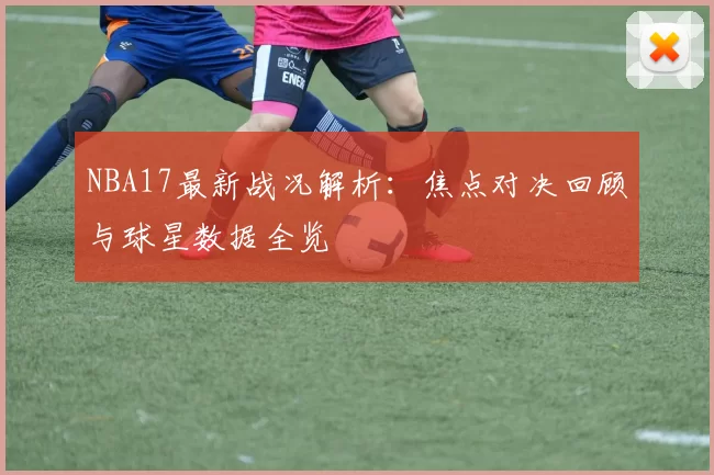 NBA17最新战况解析：焦点对决回顾与球星数据全览