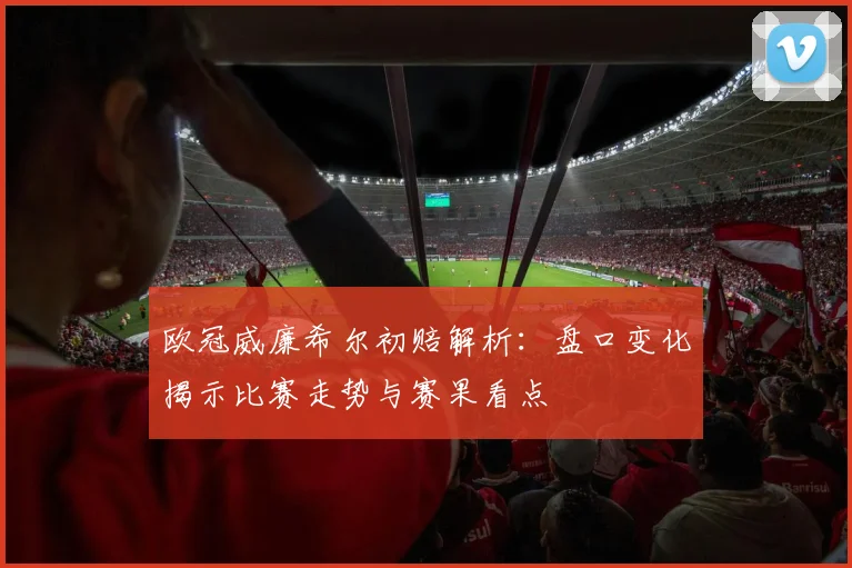 欧冠威廉希尔初赔解析:盘口变化揭示比赛走势与赛果看点
