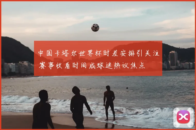 中国卡塔尔世界杯时差安排引关注 赛事收看时间成球迷热议焦点
