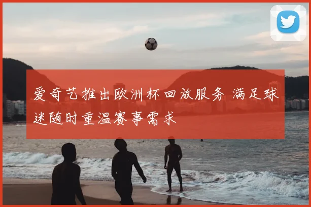 爱奇艺推出欧洲杯回放服务 满足球迷随时重温赛事需求