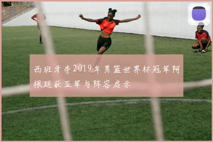 西班牙夺2019年男篮世界杯冠军阿根廷获亚军与阵容启示