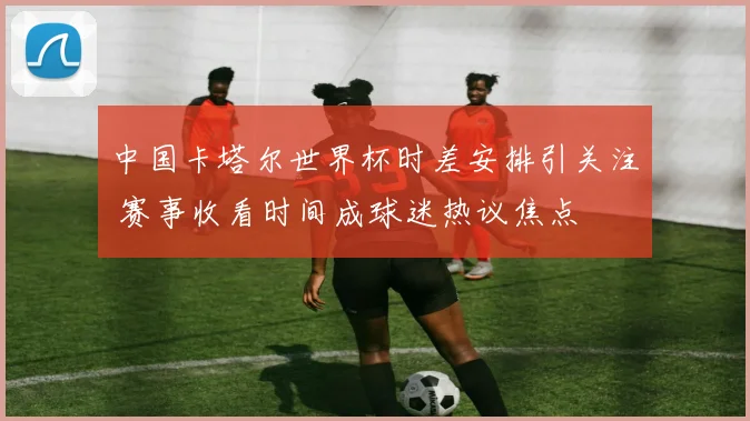 中国卡塔尔世界杯时差安排引关注 赛事收看时间成球迷热议焦点
