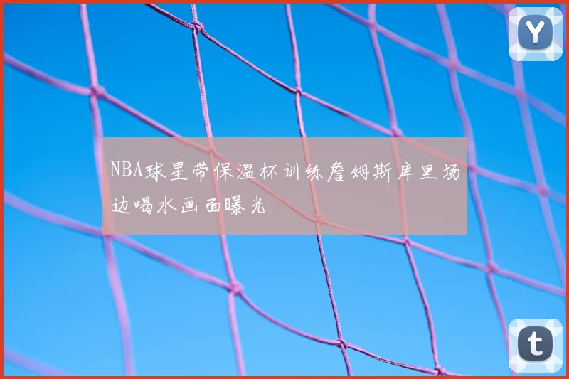 NBA球星带保温杯训练詹姆斯库里场边喝水画面曝光
