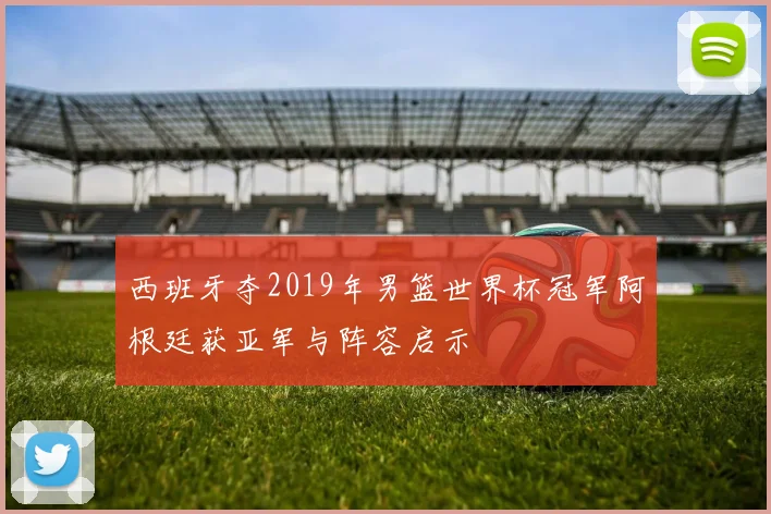 西班牙夺2019年男篮世界杯冠军阿根廷获亚军与阵容启示