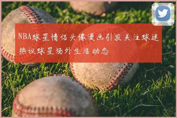NBA球星情侣头像漫画引发关注球迷热议球星场外生活动态